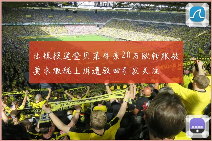 法媒报道登贝莱母亲20万欧转账被要求缴税上诉遭驳回引发关注