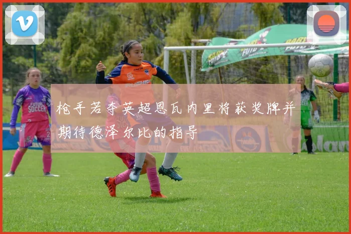 枪手若夺英超恩瓦内里将获奖牌并期待德泽尔比的指导