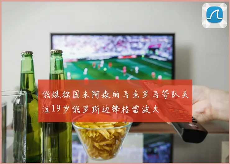 俄媒称国米阿森纳马竞罗马等队关注19岁俄罗斯边锋格雷波夫
