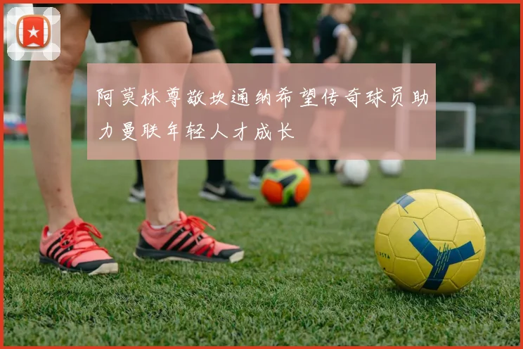 阿莫林尊敬坎通纳希望传奇球员助力曼联年轻人才成长