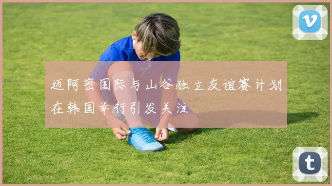 迈阿密国际与山谷独立友谊赛计划在韩国举行引发关注