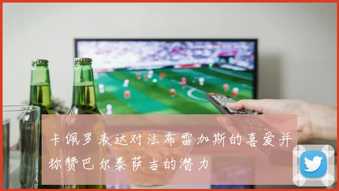 卡佩罗表达对法布雷加斯的喜爱并称赞巴尔泰萨吉的潜力