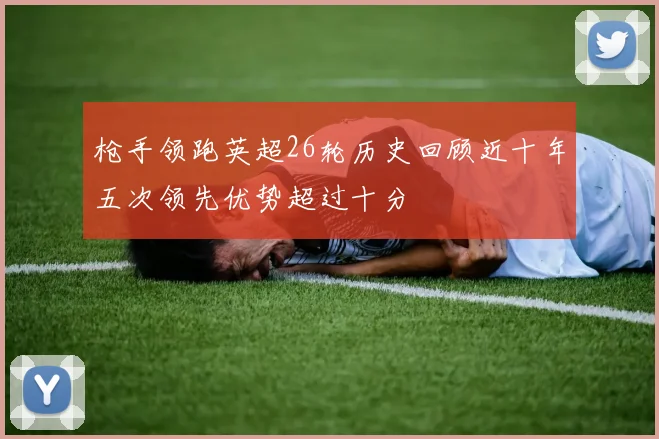 枪手领跑英超26轮历史回顾近十年五次领先优势超过十分