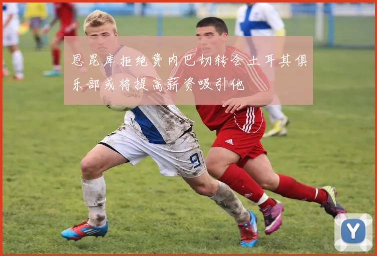 恩昆库拒绝费内巴切转会土耳其俱乐部或将提高薪资吸引他