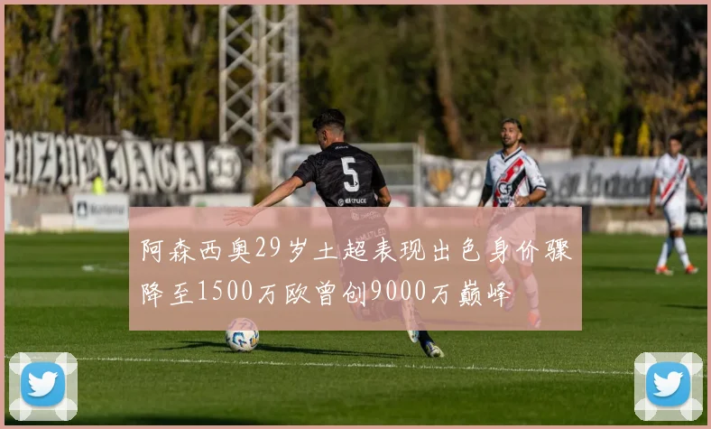 阿森西奥29岁土超表现出色身价骤降至1500万欧曾创9000万巅峰