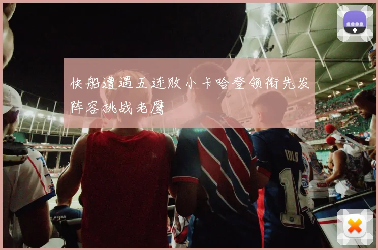 快船遭遇五连败小卡哈登领衔先发阵容挑战老鹰