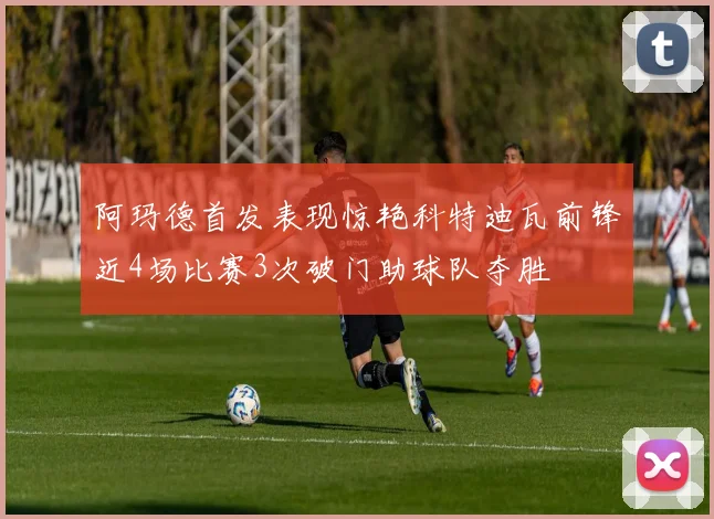 阿玛德首发表现惊艳科特迪瓦前锋近4场比赛3次破门助球队夺胜