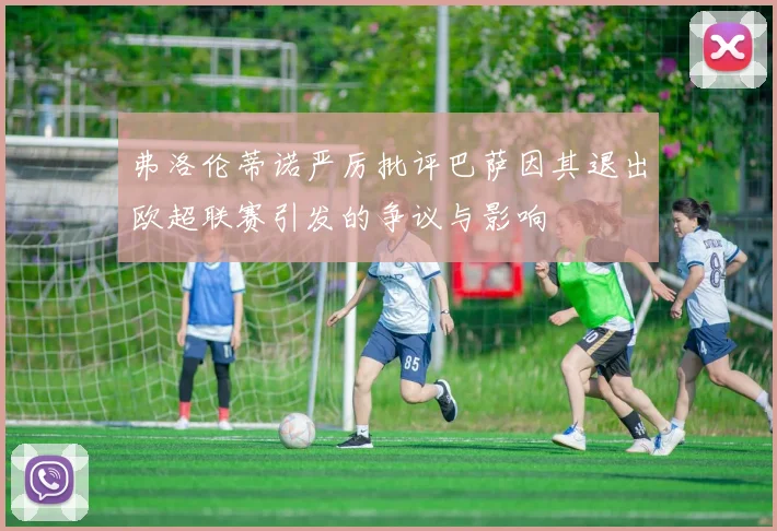 弗洛伦蒂诺严厉批评巴萨因其退出欧超联赛引发的争议与影响
