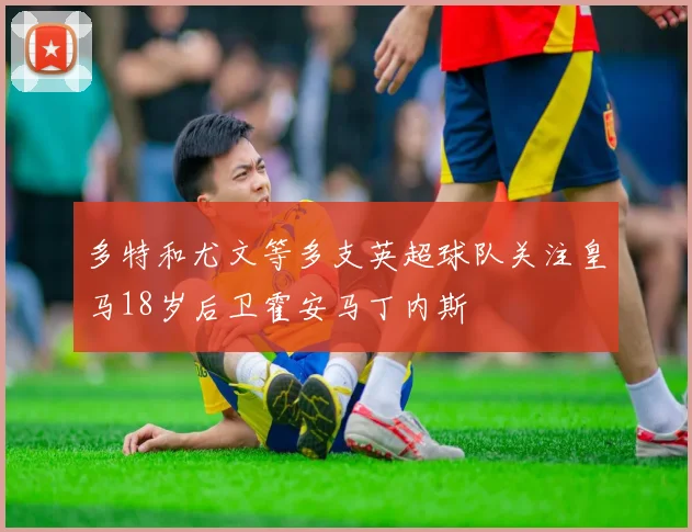 多特和尤文等多支英超球队关注皇马18岁后卫霍安马丁内斯