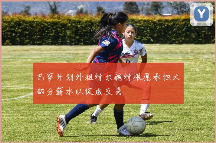 巴萨计划外租特尔施特根愿承担大部分薪水以促成交易