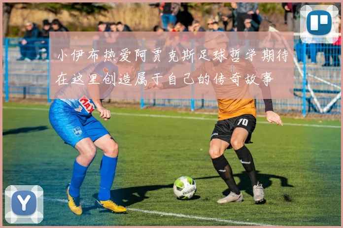 小伊布热爱阿贾克斯足球哲学期待在这里创造属于自己的传奇故事