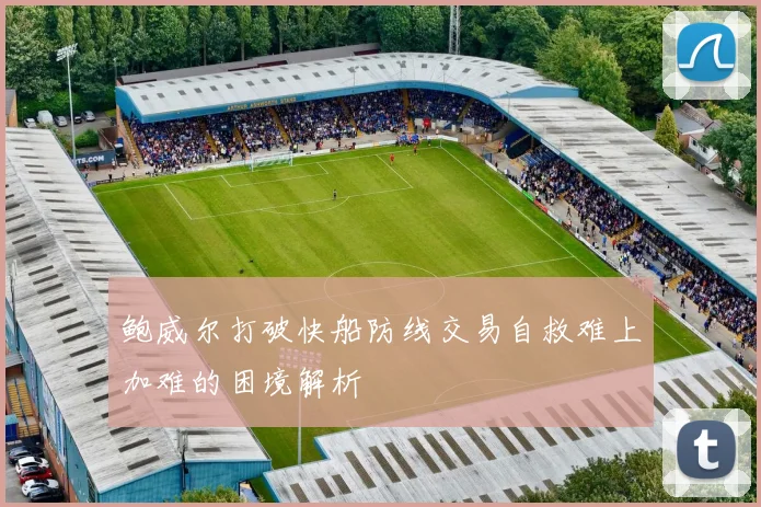 鲍威尔打破快船防线交易自救难上加难的困境解析