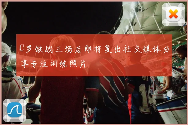 C罗缺战三场后即将复出社交媒体分享专注训练照片