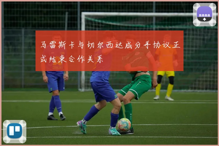 马雷斯卡与切尔西达成分手协议正式结束合作关系