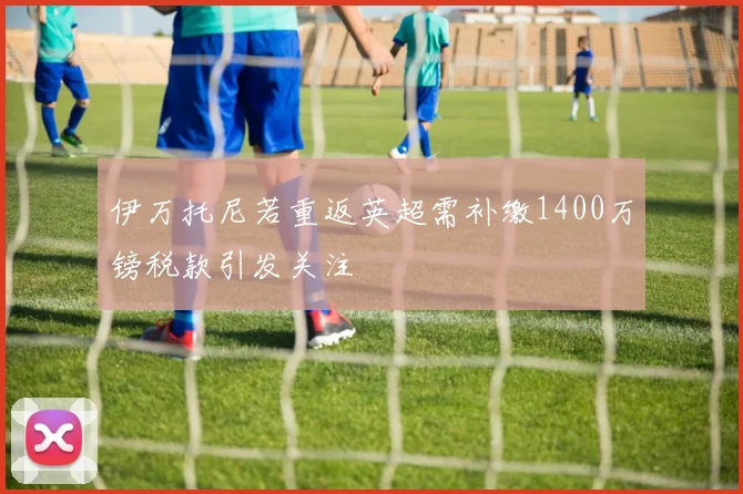 伊万托尼若重返英超需补缴1400万镑税款引发关注