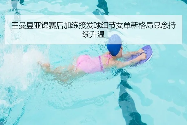 王曼昱亚锦赛后加练接发球细节女单新格局悬念持续升温